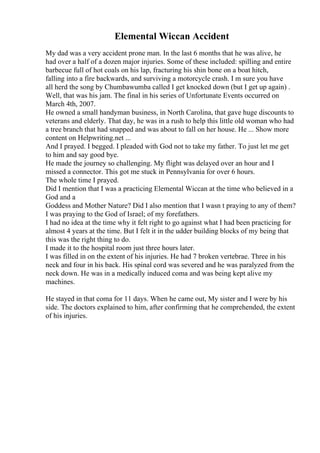 Elemental Wiccan Accident
My dad was a very accident prone man. In the last 6 months that he was alive, he
had over a half of a dozen major injuries. Some of these included: spilling and entire
barbecue full of hot coals on his lap, fracturing his shin bone on a boat hitch,
falling into a fire backwards, and surviving a motorcycle crash. I m sure you have
all herd the song by Chumbawumba called I get knocked down (but I get up again) .
Well, that was his jam. The final in his series of Unfortunate Events occurred on
March 4th, 2007.
He owned a small handyman business, in North Carolina, that gave huge discounts to
veterans and elderly. That day, he was in a rush to help this little old woman who had
a tree branch that had snapped and was about to fall on her house. He ... Show more
content on Helpwriting.net ...
And I prayed. I begged. I pleaded with God not to take my father. To just let me get
to him and say good bye.
He made the journey so challenging. My flight was delayed over an hour and I
missed a connector. This got me stuck in Pennsylvania for over 6 hours.
The whole time I prayed.
Did I mention that I was a practicing Elemental Wiccan at the time who believed in a
God and a
Goddess and Mother Nature? Did I also mention that I wasn t praying to any of them?
I was praying to the God of Israel; of my forefathers.
I had no idea at the time why it felt right to go against what I had been practicing for
almost 4 years at the time. But I felt it in the udder building blocks of my being that
this was the right thing to do.
I made it to the hospital room just three hours later.
I was filled in on the extent of his injuries. He had 7 broken vertebrae. Three in his
neck and four in his back. His spinal cord was severed and he was paralyzed from the
neck down. He was in a medically induced coma and was being kept alive my
machines.
He stayed in that coma for 11 days. When he came out, My sister and I were by his
side. The doctors explained to him, after confirming that he comprehended, the extent
of his injuries.
 
