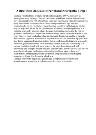 A Brief Note On Diabetic Peripheral Neuropathy ( Dnp )
Diabetic Foot Problems Diabetic peripheral neuropathy (DNP), also know as
Neuropathy nerve damage. Diabetes can impair blood flow to your feet and cause
nerve damage (Castro 180). High blood sugar can injure nerve fibers throughout your
body, but diabetic neuropathy most often damages nerves in legs and feet.
Enigmatically, recent reports have described that long term tight glycemic control
may be major risk factor for the development of diabetic neuropathy(Zhang, et al. 1).
Diabetic neuropathy can also affects the eyes, retinopathy, increasing the risk for
glaucoma and blindness. Physicians recommend eye exams every six months to one
year. The eyes must be checked often as vision can deteriorate quickly in patients
with diabetes. A person with diabetes may not be aware of a wound or injury to their
foot due to a decreased sensation in their feet, a condition called diabetic neuropathy.
Therefore, great care must be taken to inspect the feet everyday. Neuropathy is a
chronic condition, which will get worst over the time. Been diagnosed with
neuropathy can change a patients life; this can turn into a chronic disease that will be
treated with adequate medication, maintaining low blood sugars, doing self
examinations of the feet to prevent any further complications and visiting the
physician as directed to do routine check ups.
Diabetic neuropathy begins as a generalized asymptomatic dysfunction of
sensorimotor or autonomic peripheral nerve fibers and is by far the
 