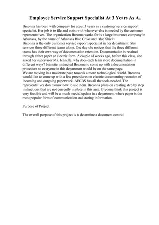 Employee Service Support Specialist At 3 Years As A...
Breonna has been with company for about 3 years as a customer service support
specialist. Her job is to file and assist with whatever else is needed by the customer
representatives. The organization Breonna works for is a large insurance company in
Arkansas, by the name of Arkansas Blue Cross and Blue Shield.
Breonna is the only customer service support specialist in her department. She
services three different teams alone. One day she notices that the three different
teams has their own way of documentation retention. Documentation is retained
through either paper or electric form. A couple of weeks ago, before this class, she
asked her supervisor Ms. Jeanette, why does each team store documentation in
different ways? Jeanette instructed Breonna to come up with a documentation
procedure so everyone in this department would be on the same page.
We are moving in a moderate pace towards a more technological world. Breonna
would like to come up with a few procedures on electric documenting retention of
incoming and outgoing paperwork. ABCBS has all the tools needed. The
representatives don t know how to use them. Breonna plans on creating step by step
instructions that are not currently in place in this area. Breonna think this project is
very feasible and will be a much needed update in a department where paper is the
most popular form of communication and storing information.
Purpose of Project
The overall purpose of this project is to determine a document control
 