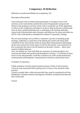 Competency 1b Reflection
Reflection on professional Behaviour (competency 1b)
Description (Punctuality)
I have discussed with my mentor about punctuality in all aspect of care in all
activities on the ward and has outlined the need to be punctuality and good and
effective time keeping in activities on the ward. I would like use of this opportunity
to reflect on this competency and improve on that to help me become a professional
nurse in future. professional behaviour is enshrining in the Nursing midwifery
council code of professional code of practice and behaviour for nurses and midwives
(2015). I have read and have considered the content of it generally. Feelings
My own main feelings were as follows: sometimes I get late in attending group
meetings | gatherings or meal times at the dinning due certain task being under
considered on the ward and this made me forget about being punctual and keeping
up the exact moment for certain aspect of care for the patients. I get confused as to
how to prioritize the time to suit all situation on the keep. I tried to ... Show more
content on Helpwriting.net ...
Also, my feelings are, most staff think my awareness of contacting them is not
conscious but needs some professional boundaries at all time. I ve reflected on those
issues of care and personally would like to build on my skills on that professional
communication and therapeutic communication to become a professional nurse.
Evaluation of experience
I think sometimes I do that unconsciousness because of lack of self awareness
I must do some assessment before getting close to issues or the situations under
question
I need to consider other verbal and nonverbal clues must be considered at all time
Mindfulness of patient situation and diagnosis should be considered and observed
their mental state
Critical
 