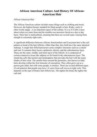 African American Culture And History Of African-
American Hair
African American Hair
The African American culture includes many things such as clothing and music.
However, the highest beauty standard for black people is hair. Kinky, curly in
other words nappy , is an important aspect of the culture. It is as if it tells a story
about where we came from and the troubles our ancestors faced on a day to day
basis. Their hair is multicultural, meaning that there are several types varying from
straight to extremely tight curls.
A significant difference between African Americanhair and Caucasian hair is the curl
pattern or bond of the hair follicles. Other than that, they both have the same identical
makeup. A single hair folliclepossesses some complex structures such as a cuticle
and root. It contains three layers; epidermis, dermis, and the subcutaneous layer.
These are the outer, middle, and inner layer of the follicle. It is composed of
certain connective tissue like adipose or fat found in the subcutaneous layer. The
strand has cells like keratin and melanophore that provides the hair with the many
shades of hair color. The smaller hairs around the perimeter, also known as baby
hairs develop within the first trimester of conception. They often grow out as a
person gets older, but with some people, it remains. There are several different types
of curl patterns that people may have. It varies from soft waves to tight coils. This
depends on the type of bond a hair follicle has. The tighter the bond, the tighter the
curl and
 