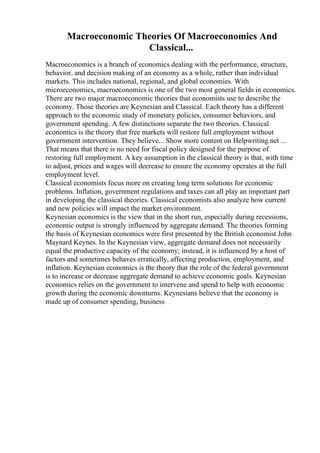 Macroeconomic Theories Of Macroeconomics And
Classical...
Macroeconomics is a branch of economics dealing with the performance, structure,
behavior, and decision making of an economy as a whole, rather than individual
markets. This includes national, regional, and global economies. With
microeconomics, macroeconomics is one of the two most general fields in economics.
There are two major macroeconomic theories that economists use to describe the
economy. Those theories are Keynesian and Classical. Each theory has a different
approach to the economic study of monetary policies, consumer behaviors, and
government spending. A few distinctions separate the two theories. Classical
economics is the theory that free markets will restore full employment without
government intervention. They believe... Show more content on Helpwriting.net ...
That means that there is no need for fiscal policy designed for the purpose of
restoring full employment. A key assumption in the classical theory is that, with time
to adjust, prices and wages will decrease to ensure the economy operates at the full
employment level.
Classical economists focus more on creating long term solutions for economic
problems. Inflation, government regulations and taxes can all play an important part
in developing the classical theories. Classical economists also analyze how current
and new policies will impact the market environment.
Keynesian economics is the view that in the short run, especially during recessions,
economic output is strongly influenced by aggregate demand. The theories forming
the basis of Keynesian economics were first presented by the British economist John
Maynard Keynes. In the Keynesian view, aggregate demand does not necessarily
equal the productive capacity of the economy; instead, it is influenced by a host of
factors and sometimes behaves erratically, affecting production, employment, and
inflation. Keynesian economics is the theory that the role of the federal government
is to increase or decrease aggregate demand to achieve economic goals. Keynesian
economics relies on the government to intervene and spend to help with economic
growth during the economic downturns. Keynesians believe that the economy is
made up of consumer spending, business
 