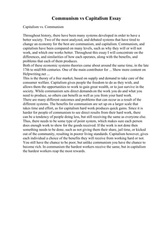 Communism vs Capitalism Essay
Capitalism vs. Communism
Throughout history, there have been many systems developed in order to have a
better society. Two of the most analyzed, and debated systems that have tired to
change an economy for the best are communism, and capitalism. Communism, and
capitalism have been compared on many levels, such as why they will or will not
work, and which one works better. Throughout this essay I will concentrate on the
differences, and similarities of how each operates, along with the benefits, and
problems that each of them produces.
Both of these economic systems theories came about around the same time, in the late
17th to mid18th centuries. One of the main contributor for ... Show more content on
Helpwriting.net ...
This is the theory of a free market, based on supply and demand to take care of the
consumer welfare. Capitalism gives people the freedom to do as they wish, and
allows them the opportunities to work to gain great wealth, or to just survive in the
society. While communism sets direct demandson the work you do and what you
need to produce, so others can benefit as well as you from your hard work.
There are many different outcomes and problems that can occur as a result of the
different systems. The benefits for communism are set up on a larger scale that
takes time and effort, as for capitalism hard work produces quick gains. Since it is
harder for people of communism to see direct results from their hard work, there
can be a tendency of people doing less, but still receiving the same as everyone else.
Thus, there needs to be some type of point system, which makes sure each person
does enough work to show for the goods received. If the work is not done then
something needs to be done, such as not giving them their share, jail time, or kicked
out of the community, resulting in poorer living standards. Capitalism however, gives
each individual a choice of the benefits they will receive from working hard or not.
You still have the chance to be poor, but unlike communism you have the chance to
become rich. In communism the hardest workers receive the same, but in capitalism
the hardest workers reap the most rewards.
 