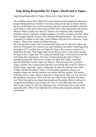 Suge Being Responsible for Tupac s Death and is Tupac...
Suge Being Responsible for Tupac s Death and is Tupac Really Dead
The world has always been filled with certain unknowns and conspiracies that keep
people debating between whether or not these unknowns are fact or fiction. History
has proved that there are several occurrences that have sprouted questions within the
mind. Did we really land on the moon in 1969? Did an alien spacecraft crash in New
Mexico? What is going on at Area 51? There is one conspiracy that continually
demands answers, especially amongst teenagers. It revolves around a man that affects
most teenagers directly because of his influence through his music. The controversy
in question is whether or not Tupac Amaru Shakur truly died from a shooting. Tupac
Amaru ... Show more content on Helpwriting.net ...
He is six feet three inches and 335 pounds and Tupac was five feet nine inches and
closer to 150 pounds, how come he was only Grazed by one bullet? Could Suge have
been apart of it? Could he have set Tupac up? Suge is the executive producer of
Death Row Records. With Tupac dead, the profits go to him. Is that reason enough
for Suge to have Tupac shot? The suspicions behind Suge s involvement are not the
only things that seem bizarre. The entire situation during the night of Tupac s
shooting seemed odd. There were a couple cars filled with Tupac s entourage
directly behind the car that Tupac was riding in. The entourage was a group of
Tupac s friends. One would assume that they were friends that would be willing to
protect Tupac, especially, Tupac s bodyguard. So when the shooter in the white
Cadillac finished shooting at Tupac, it is particularly speculative that no one
sought to figure out who the murderer was shortly after the incident. The murder
took place in Las Vegas, which is adjacent to a huge desert. Why was it so easy for
the assailants to get away? There was only one witness to the shooting. His name
was Yafeu Fula and he was found shot to death on November 10th in a hallway of
an apartment building in East Orange, NJ. First, it is not likely that there would
only be one witness to a drive by shooting in one of the busiest cities in the world,
especially after a Mike Tysonfight that tens of thousands of people attended. One
would think
 