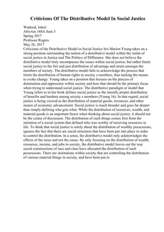 Criticisms Of The Distributive Model In Social Justice
Wadood, Jaleel
AfroAm 188A Sem 3
Spring 2017
Professor Rogers
May 26, 2017
Criticisms of the Distributive Model in Social Justice Iris Marion Young takes on a
strong position surrounding the notion of a distributive model within the realm of
social justice in Justice and The Politics of Difference. She does not believe the
distributive model truly encompasses the issues within social justice, but rather limits
social justice to the fair and just distribution of advantage and strain amongst the
members of society. The distributive model fails to acknowledge the process that
limits the distribution of human rights to society s members, thus lacking the means
to evoke change. Young takes on a position that focuses on the process of
domination and oppression within society and how that should be the primary focus
when trying to understand social justice. The distributive paradigm or model that
Young refers to in her book defines social justice as the morally proper distribution
of benefits and burdens among society s members (Young 16). In that regard, social
justice is being viewed as the distribution of material goods, resources, and other
means of economic advancement. Social justice is much broader and goes far deeper
than simply defining who gets what. While the distribution of resources, wealth, and
material goods is an important factor when thinking about social justice, it should not
be the center of discussion. The distribution of such things comes first from the
initiation of a social system that defined who was worthy of receiving resources in
life. To think that social justice is solely about the distribution of wealthy possessions,
ignores the fact that there are social structures that have been put into place in order
to control the distribution. In a sense, the distributive model only acknowledges the
effects of the issue and not the cause. By only focusing on the distribution of wealth,
resources, income, and jobs in society, the distributive model leaves out the way
social constructions of race and class have allocated the distribution of such
possessions. There are institutions within society that are controlling the distribution
of various material things in society, and have been put in
 