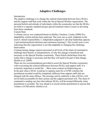 Adaptive Challenges
Introduction
The adaptive challenge is to change the cultural relationship between Navy SEALs
and the support staff that work within the Naval Special Warfare organization. The
personal beliefs and attitude of individuals within the community are that the SEALs
are held to a separate standard and get special treatment when it comes to deviating
from those standards.
Current State
A climate survey was conducted based on Heiftez, Grashow, Linsky (2009) five
adaptability criteria and has been analyzed. The score are as such: elephants in the
room 8, shared responsibility 3, independent judgment 4, develop leadership capacity
3 and institutionalized reflection and continuous learning 5. The overall score is low
indicating that this organization is not that adaptable to changing this challenge.
Intervention
Creating lasting change requires personnel at all levels of the chain of command to
challenge their beliefs, or interpretations, of why this change is beneficial and
necessary to the Special Warfare community. These beliefs shield them from the
reality that a change is necessary and that they will need to be part of that change.
Heifetz et al. (2009).
There are two recommendations provided to assist the Special Warfare community
with overcoming the cultural differences between SEALs and support staff. It is
extremely important to model the ... Show more content on Helpwriting.net ...
In the past when a SEAL would go to captains mast for a UCMJ violation the
punishment awarded would be completely different from support staffs that are
charged with the same offence. The message sent by authority is that a SEALs will
not be held accountable for their actions and the support personnel will. The chain of
command is sending out clues that indicate SEALs will be treated differently when
punishment is awarded. The way ahead is to award similar punishment to anyone that
violates a UCMJ article. Heifetz et al.
 