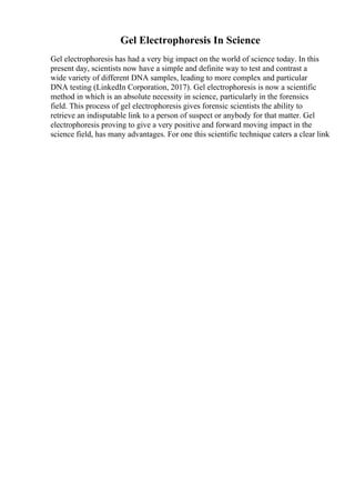 Gel Electrophoresis In Science
Gel electrophoresis has had a very big impact on the world of science today. In this
present day, scientists now have a simple and definite way to test and contrast a
wide variety of different DNA samples, leading to more complex and particular
DNA testing (LinkedIn Corporation, 2017). Gel electrophoresis is now a scientific
method in which is an absolute necessity in science, particularly in the forensics
field. This process of gel electrophoresis gives forensic scientists the ability to
retrieve an indisputable link to a person of suspect or anybody for that matter. Gel
electrophoresis proving to give a very positive and forward moving impact in the
science field, has many advantages. For one this scientific technique caters a clear link
 