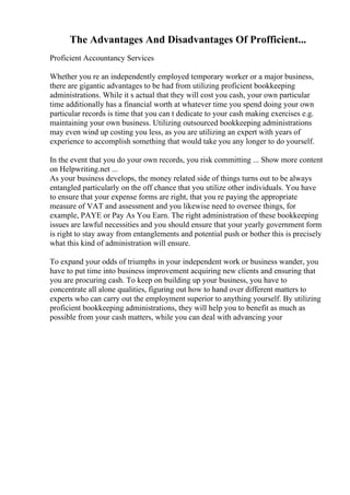 The Advantages And Disadvantages Of Profficient...
Proficient Accountancy Services
Whether you re an independently employed temporary worker or a major business,
there are gigantic advantages to be had from utilizing proficient bookkeeping
administrations. While it s actual that they will cost you cash, your own particular
time additionally has a financial worth at whatever time you spend doing your own
particular records is time that you can t dedicate to your cash making exercises e.g.
maintaining your own business. Utilizing outsourced bookkeeping administrations
may even wind up costing you less, as you are utilizing an expert with years of
experience to accomplish something that would take you any longer to do yourself.
In the event that you do your own records, you risk committing ... Show more content
on Helpwriting.net ...
As your business develops, the money related side of things turns out to be always
entangled particularly on the off chance that you utilize other individuals. You have
to ensure that your expense forms are right, that you re paying the appropriate
measure of VAT and assessment and you likewise need to oversee things, for
example, PAYE or Pay As You Earn. The right administration of these bookkeeping
issues are lawful necessities and you should ensure that your yearly government form
is right to stay away from entanglements and potential push or bother this is precisely
what this kind of administration will ensure.
To expand your odds of triumphs in your independent work or business wander, you
have to put time into business improvement acquiring new clients and ensuring that
you are procuring cash. To keep on building up your business, you have to
concentrate all alone qualities, figuring out how to hand over different matters to
experts who can carry out the employment superior to anything yourself. By utilizing
proficient bookkeeping administrations, they will help you to benefit as much as
possible from your cash matters, while you can deal with advancing your
 