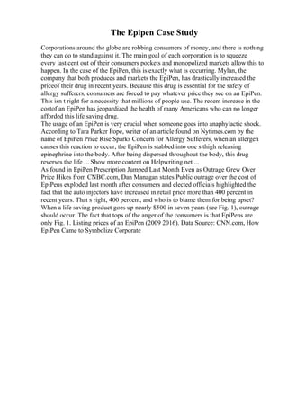The Epipen Case Study
Corporations around the globe are robbing consumers of money, and there is nothing
they can do to stand against it. The main goal of each corporation is to squeeze
every last cent out of their consumers pockets and monopolized markets allow this to
happen. In the case of the EpiPen, this is exactly what is occurring. Mylan, the
company that both produces and markets the EpiPen, has drastically increased the
priceof their drug in recent years. Because this drug is essential for the safety of
allergy sufferers, consumers are forced to pay whatever price they see on an EpiPen.
This isn t right for a necessity that millions of people use. The recent increase in the
costof an EpiPen has jeopardized the health of many Americans who can no longer
afforded this life saving drug.
The usage of an EpiPen is very crucial when someone goes into anaphylactic shock.
According to Tara Parker Pope, writer of an article found on Nytimes.com by the
name of EpiPen Price Rise Sparks Concern for Allergy Sufferers, when an allergen
causes this reaction to occur, the EpiPen is stabbed into one s thigh releasing
epinephrine into the body. After being dispersed throughout the body, this drug
reverses the life ... Show more content on Helpwriting.net ...
As found in EpiPen Prescription Jumped Last Month Even as Outrage Grew Over
Price Hikes from CNBC.com, Dan Managan states Public outrage over the cost of
EpiPens exploded last month after consumers and elected officials highlighted the
fact that the auto injectors have increased in retail price more than 400 percent in
recent years. That s right, 400 percent, and who is to blame them for being upset?
When a life saving product goes up nearly $500 in seven years (see Fig. 1), outrage
should occur. The fact that tops of the anger of the consumers is that EpiPens are
only Fig. 1. Listing prices of an EpiPen (2009 2016). Data Source: CNN.com, How
EpiPen Came to Symbolize Corporate
 