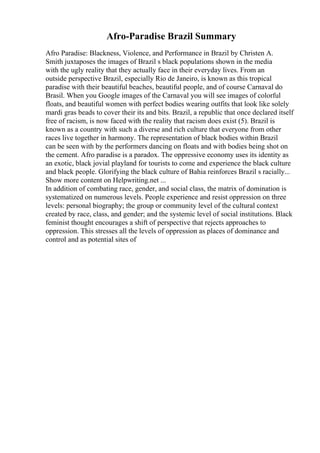 Afro-Paradise Brazil Summary
Afro Paradise: Blackness, Violence, and Performance in Brazil by Christen A.
Smith juxtaposes the images of Brazil s black populations shown in the media
with the ugly reality that they actually face in their everyday lives. From an
outside perspective Brazil, especially Rio de Janeiro, is known as this tropical
paradise with their beautiful beaches, beautiful people, and of course Carnaval do
Brasil. When you Google images of the Carnaval you will see images of colorful
floats, and beautiful women with perfect bodies wearing outfits that look like solely
mardi gras beads to cover their its and bits. Brazil, a republic that once declared itself
free of racism, is now faced with the reality that racism does exist (5). Brazil is
known as a country with such a diverse and rich culture that everyone from other
races live together in harmony. The representation of black bodies within Brazil
can be seen with by the performers dancing on floats and with bodies being shot on
the cement. Afro paradise is a paradox. The oppressive economy uses its identity as
an exotic, black jovial playland for tourists to come and experience the black culture
and black people. Glorifying the black culture of Bahia reinforces Brazil s racially...
Show more content on Helpwriting.net ...
In addition of combating race, gender, and social class, the matrix of domination is
systematized on numerous levels. People experience and resist oppression on three
levels: personal biography; the group or community level of the cultural context
created by race, class, and gender; and the systemic level of social institutions. Black
feminist thought encourages a shift of perspective that rejects approaches to
oppression. This stresses all the levels of oppression as places of dominance and
control and as potential sites of
 