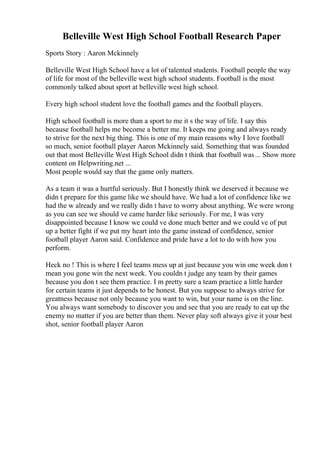 Belleville West High School Football Research Paper
Sports Story : Aaron Mckinnely
Belleville West High School have a lot of talented students. Football people the way
of life for most of the belleville west high school students. Football is the most
commonly talked about sport at belleville west high school.
Every high school student love the football games and the football players.
High school football is more than a sport to me it s the way of life. I say this
because football helps me become a better me. It keeps me going and always ready
to strive for the next big thing. This is one of my main reasons why I love football
so much, senior football player Aaron Mckinnely said. Something that was founded
out that most Belleville West High School didn t think that football was... Show more
content on Helpwriting.net ...
Most people would say that the game only matters.
As a team it was a hurtful seriously. But I honestly think we deserved it because we
didn t prepare for this game like we should have. We had a lot of confidence like we
had the w already and we really didn t have to worry about anything. We were wrong
as you can see we should ve came harder like seriously. For me, I was very
disappointed because I know we could ve done much better and we could ve of put
up a better fight if we put my heart into the game instead of confidence, senior
football player Aaron said. Confidence and pride have a lot to do with how you
perform.
Heck no ! This is where I feel teams mess up at just because you win one week don t
mean you gone win the next week. You couldn t judge any team by their games
because you don t see them practice. I m pretty sure a team practice a little harder
for certain teams it just depends to be honest. But you suppose to always strive for
greatness because not only because you want to win, but your name is on the line.
You always want somebody to discover you and see that you are ready to eat up the
enemy no matter if you are better than them. Never play soft always give it your best
shot, senior football player Aaron
 