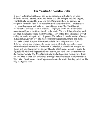 The Voodoo Of Voodoo Dolls
It is easy to look back at history and see a clear pattern and relation between
different cultures, objects, rituals, etc. When you take a deeper look into origins,
you ll often be surprised by what you find. Minkondi (plural for nkondi), are
sculptures made and used in the 19th century by African cultures. They served a
very specific purpose and had a very sacred importance. The Nkisi Nkondi
functioned as a hunter healer of conflicts. The people would take their worries,
requests and fears to the figure to call on the spirits. Voodoo dollson the other hand,
are often misunderstood and misrepresented. The Voodoo dollis a ritualized way of
calling on spirits to target a specific person. The dollcan be used a number of things
including luck, power, love and most commonly recognized, for evil and harm.
The Nkisi Nkondi sculptures and Voodoo dolls, even though they are from
different cultures and time periods, have a number of similarities and one may
have influenced the creation of the other. Nkisi refers to the spiritual being of the
figure, and nkondi comes from the word konda, which means to hunt, refers to the
figure itself. Minkondi, representative of hunters, can catch those who undermine
the frame of society. The Nkisi Nkondi is typically shaped in a human form. There
are few Nkisi Nkondi that are shaped like dogs, which were seen as sacred animals.
The Nkisi Nkondi weren t literal representations of the spirits that they called on. The
way the figures were
 