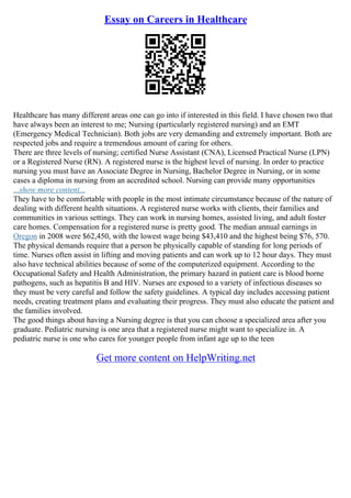 Essay on Careers in Healthcare
Healthcare has many different areas one can go into if interested in this field. I have chosen two that
have always been an interest to me; Nursing (particularly registered nursing) and an EMT
(Emergency Medical Technician). Both jobs are very demanding and extremely important. Both are
respected jobs and require a tremendous amount of caring for others.
There are three levels of nursing; certified Nurse Assistant (CNA), Licensed Practical Nurse (LPN)
or a Registered Nurse (RN). A registered nurse is the highest level of nursing. In order to practice
nursing you must have an Associate Degree in Nursing, Bachelor Degree in Nursing, or in some
cases a diploma in nursing from an accredited school. Nursing can provide many opportunities
...show more content...
They have to be comfortable with people in the most intimate circumstance because of the nature of
dealing with different health situations. A registered nurse works with clients, their families and
communities in various settings. They can work in nursing homes, assisted living, and adult foster
care homes. Compensation for a registered nurse is pretty good. The median annual earnings in
Oregon in 2008 were $62,450, with the lowest wage being $43,410 and the highest being $76, 570.
The physical demands require that a person be physically capable of standing for long periods of
time. Nurses often assist in lifting and moving patients and can work up to 12 hour days. They must
also have technical abilities because of some of the computerized equipment. According to the
Occupational Safety and Health Administration, the primary hazard in patient care is blood borne
pathogens, such as hepatitis B and HIV. Nurses are exposed to a variety of infectious diseases so
they must be very careful and follow the safety guidelines. A typical day includes accessing patient
needs, creating treatment plans and evaluating their progress. They must also educate the patient and
the families involved.
The good things about having a Nursing degree is that you can choose a specialized area after you
graduate. Pediatric nursing is one area that a registered nurse might want to specialize in. A
pediatric nurse is one who cares for younger people from infant age up to the teen
Get more content on HelpWriting.net
 