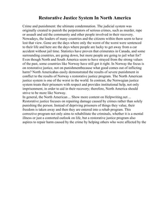 Restorative Justice System In North America
Crime and punishment: the ultimate condemnation. The judicial system was
originally created to punish the perpetrators of serious crimes, such as murder, rape
or assault and aid the community and other people involved in their recovery.
Nowadays, the leaders of many countries and the citizens within them seem to have
lost that view. Gone are the days where only the worst of the worst were sentenced
to their life and here are the days where people are lucky to get away from a car
accident without jail time. Statistics have proven that crimerates in Canada, and some
surrounding countries, are going down, but more people are going to jail what for?
Even though North and South America seem to have strayed from the strong values
of the past, some countries like Norway have still got it right. In Norway the focus is
on restorative justice, not on punishmentbecause what good comes out of inflicting
harm? North Americahas easily demonstrated the results of severe punishment in
conflict to the results of Norway s restorative justice program. The North American
justice system is one of the worst in the world. In contrast, the Norwegian justice
system treats their prisoners with respect and provides institutional help, not only
imprisonment, in order to aid in their recovery; therefore, North America should
strive to be more like Norway.
In general, the North American ... Show more content on Helpwriting.net ...
Restorative justice focuses on repairing damage caused by crimes rather than solely
punishing the person. Instead of depriving prisoners of things they value, their
freedom is taken away and then they are entered into a rehab program. This
corrective program not only aims to rehabilitate the criminals, whether it is a mental
illness or just a contorted outlook on life, but a restorative justice program also
aspires to repair harm caused by the crime by helping others who were affected by the
 