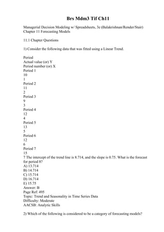 Brs Mdm3 Tif Ch11
Managerial Decision Modeling w/ Spreadsheets, 3e (Balakrishnan/Render/Stair)
Chapter 11 Forecasting Models
11.1 Chapter Questions
1) Consider the following data that was fitted using a Linear Trend.
Period
Actual value (or) Y
Period number (or) X
Period 1
10
1
Period 2
11
2
Period 3
9
3
Period 4
12
4
Period 5
13
5
Period 6
12
6
Period 7
15
7 The intercept of the trend line is 8.714, and the slope is 0.75. What is the forecast
for period 8?
A) 13.714
B) 14.714
C) 15.714
D) 16.714
E) 15.75
Answer: B
Page Ref: 495
Topic: Trend and Seasonality in Time Series Data
Difficulty: Moderate
AACSB: Analytic Skills
2) Which of the following is considered to be a category of forecasting models?
 