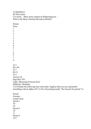 A) Qualitative
B) Time series
C) Causal ... Show more content on Helpwriting.net ...
What is the Mean Absolute Deviation (MAD)?
Period
Error
1
2
2
1
3
3
4
0
5
1
6
2
7
4
A) 1
B) 1.86
C) 7
D) 13
E) 5
Answer: B
Page Ref: 478
Topic: Measuring Forecast Error
Difficulty: Moderate
13) Consider the following time series data. Suppose that you use exponential
smoothing with an alpha of 0.7 to fit a forecasting model. The forecast for period 7 is
Period
Forecast
Actual value
Period 1
10
10
Period 2
10
11
Period 3
10.7
 