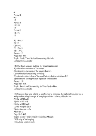 9
Period 4
9.51
12
Period 5
11.253
13
Period 6
12.476
11
A) 10.443
B) 12
C) 9.443
D) 12.443
E) 11.443
Answer: E
Page Ref: 489
Topic: Basic Time Series Forecasting Models
Difficulty: Moderate
14) The least squares method for linear regression:
A) minimizes the sum of the errors
B) minimizes the sum of the squared errors
C) maximizes forecasting accuracy
D) minimizes the value of the coefficient of determination R2
E) minimizes the regression equation coefficients
Answer: B
Page Ref: 495
Topic: Trend and Seasonality in Time Series Data
Difficulty: Moderate
15) Suppose that you intend to use Solver to compute the optimal weights for a
weighted moving average. Changing variable cells would refer to:
A) the MAD cell
B) the MSE cell
C) the MAPE cell
D) the weights cells
E) the forecast cells
Answer: D
Page Ref: 487
Topic: Basic Time Series Forecasting Models
Difficulty: Challenging
16) A time series which
 