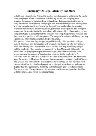 Summary Of Legal Alien By Pat Mora
In Pat Mora s poem Legal Alien , the speaker uses language to undermine the single
story that people of two cultures can only belong within one category; thus
asserting the danger of isolation from both cultures that accompanies this single
story. Mora uses a comparison to highlight how a two sided object can be conjoined
to create one cohesive item. Comparing themself to a handy token the speaker
references the ability to have two cultures, yet remain as one person. The metaphor
asserts that the speaker is similar to a token, which is an object of two sides, yet one
complete object. In the context of the speakers two competing cultures Mexican and
American, the speaker is still one person. The usage of a metaphor challenges society
s common... Show more content on Helpwriting.net ...
The speaker claims that they are pre judged bi laterally. The use of the verb pre
judged, illustrates how the speaker, will always be mistaken for who they are not.
Their true identity can t be revealed, due to the fact that they are already judged
and the single story has already been created. Further, Mora adds bi laterally , to
reveal how the judging takes place on both sides, or by the two cultures. This
begins to reveal the danger of isolation that comes with the single story. As
Mexicans learn the speaker is American, the speaker becomes alien. As Americans
learn the speaker is Mexican, the speaker becomes exotic... inferior...[and] different.
The speaker will constantly be misinterpreted for who they are not, based on their
cultural identities. As bi cultural people are pre judged, they don t get a chance to
display their true demeanors, due to the fact that society can t look beyond their
first impressions. The speaker can t be accepted, and is too foreign to be classified
as both cultures. As a result, the speaker faces
 