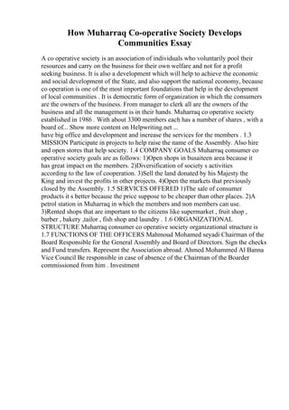 How Muharraq Co-operative Society Develops
Communities Essay
A co operative society is an association of individuals who voluntarily pool their
resources and carry on the business for their own welfare and not for a profit
seeking business. It is also a development which will help to achieve the economic
and social development of the State, and also support the national economy, because
co operation is one of the most important foundations that help in the development
of local communities . It is democratic form of organization in which the consumers
are the owners of the business. From manager to clerk all are the owners of the
business and all the management is in their hands. Muharraq co operative society
established in 1986 . With about 3300 members each has a number of shares , with a
board of... Show more content on Helpwriting.net ...
have big office and development and increase the services for the members . 1.3
MISSION Participate in projects to help raise the name of the Assembly. Also hire
and open stores that help society. 1.4 COMPANY GOALS Muharraq consumer co
operative society goals are as follows: 1)Open shops in busaiteen area because it
has great impact on the members. 2)Diversification of society s activities
according to the law of cooperation. 3)Sell the land donated by his Majesty the
King and invest the profits in other projects. 4)Open the markets that previously
closed by the Assembly. 1.5 SERVICES OFFERED 1)The sale of consumer
products it s better because the price suppose to be cheaper than other places. 2)A
petrol station in Muharraq in which the members and non members can use.
3)Rented shops that are important to the citizens like supermarket , fruit shop ,
barber , bakery ,tailor , fish shop and laundry . 1.6 ORGANIZATIONAL
STRUCTURE Muharraq consumer co operative society organizational structure is
1.7 FUNCTIONS OF THE OFFICERS Mahmoud Mohamed seyadi Chairman of the
Board Responsible for the General Assembly and Board of Directors. Sign the checks
and Fund transfers. Represent the Association abroad. Ahmed Mohammed Al Banna
Vice Council Be responsible in case of absence of the Chairman of the Boarder
commissioned from him . Investment
 