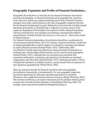 Geographic Expansion and Profits of Financial Institutions...
Geographic diversification is a necessity for any financial institution interested in
growing and expanding. As financial institutions grow geographically, numerous
issues may arise. Before any expansion planning can be done, financial institution
managers must make a determination on the type of geographic expansion that best
fits the financial institutionand its goals. Making the correct decision to further expand
operations domestically or internationally is imperative to ensure success of the
expansion. Regardless of the breadth of the expansion efforts, financial institutions
will face increased risks, new regulatory environments, and potentially different
cultural barriers. Outside of these risks, however, is the issue of... Show more content
on Helpwriting.net ...
For financial institution shareholders, diversification should be a consideration for
several reasons (Schmid Walter, 2012). For instance, financial institutions would want
to expand geographically in order to improve its competitive advantage and enhance
its capital allocation position (Schmid Walter, 2012). Additionally, other
considerations include improving efficiencies, taking advantage of inequalities in
exchange rates, and providing unified customer service across various geographies
(Schmid Walter, 2012). Although there are increased costs associated with
expansions (information, contracting, and regulatory), the benefits are seemingly
compensatory and offset these (Schmid Walter, 2012). Multinational banks, or those
with physical operations in multiple countries, can also benefit from an expansion of
their operations geographically (Weller Hersh, 2002).
There are numerous benefits for financial institutions that seek geographic
diversification, domestically or internationally. For one, geographic expansions
provide the opportunity for efficiently operated organizations to extend the
efficiencies across additional locations and more resources (Berger DeYoung, 2001).
The increases in efficiency can result in decreased costs for products offered, greater
revenues due to broader product offerings, or both (Berger DeYoung, 2001). For
example, improving network production through the joining of
 