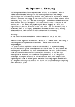 My Experience At Holidaying
Different people had different experienced at holiday. In my opinion I want to
harbor the idea that my holiday was very meaningful because I was doing a
significant job that called teaching assistant. This job achieved my dream of being a
teacher. It made me very happy. When I contacted with those students, I found it was
not an easy thing to do. But I was not discouraged. I learned a lot of experience from
other teachers. And I got along well with those students finally. At the end of the
teaching, we all had the big partyпјЊeveryone played happily. In a word, this
experience was precious in my life. At the same time, I was also do lot of things at
my holiday, such as visiting my grandparents, traveling with my family, reading
books and so on. All in all I had an unforgettable time at the holiday.
Warm up #2
(If you could travel anywhere in the world, where would you go and why? )
If I could travel anywhere in the world, I would go to Yunnan. When I was young, I
have enjoyed learning about local conditions ... Show more content on
Helpwriting.net ...
The global warming a potential safety hazard around us. To my understanding, I
take the attitude that global warming will affect coastal cities like Hangzhou in the
next 50 years. In our recent life, there are some reasons can cause global warming.
Such as automobile exhaust massive emissions, the burning of coal, the rapid
development of industrial, the destruction of vegetation and so on. The global
warming is nearing us, especially in the coastal cities, these cities temperature is
kept rising each year. At next 50 years, if humans know only request without make
up. The global warming will keep on. So I would like to appeal to people for paying
close attention to global
 