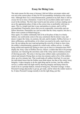 Essay for Being Late.
The main reason for this essay is because I did not follow out proper orders and
was not at the correct place of duty for PT/Accountability formation at the correct
time. Although there was a miscommunication, granted on my half, there is still no
excuse for me to miss a formation. I want to be an excellent soldier and I want to
excel in the military. The first step I need to put into action is always making sure I
am at the appropriate place of duty at the correct time or preferably with time to
spare. This is a simple task that is easy and painless to ensure, and it will be
accomplished. Punctuality shows that you are responsible, trustworthy and can
follow directions. Punctuality isn t just an order that the Army requires, but also a...
Show more content on Helpwriting.net ...
Once again, if a soldier continually fails to be at his place of duty in a timely
fashion, one could easily come to the easy conclusion that he doesn t care, and
doesn t respect the Army, its customs, the unit, and its leaders. Selfless Service: it
takes selflessness, and discipline, to be where you need to be early, much less on
time. By not taking the easy road and getting the extra bit of sleep or chow time,
the soldier is demonstrating, granted on a small scale, selfless service. A soldier
being selfish and repetitively failing to show up on time to a formation does NOT
display the Army value of Selfless Service. Honor: a soldier that fails to be prompt
/punctual, isn t honoring the unwritten code of the Army and its tendency/custom
of showing up early. The army is having some soldiers make a presentation at a
school and instead of being there on time (ten minutes early) a few of the soldiers
show up a few minutes late. That would make all soldiers look bad. It is not just
the individuals honor that the Soldier must think about, but that of the whole Army.
Integrity: it takes integrity to do the right thing and be on time. Just like selfless
service, a soldier takes the high road by showing integrity and being where he
needs to be in a prompt fashion, instead of being lazy. Personal Courage: it takes
Personal Courage physically to get up, get ready, and be where the soldier needs to
be. It takes Personal Courage morally to do the right thing, just like
 