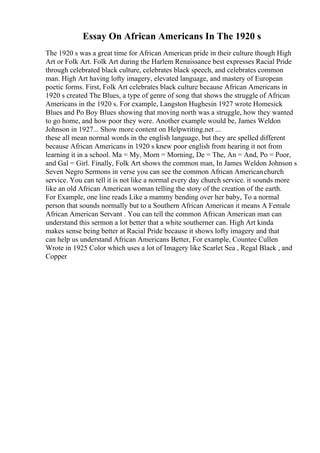 Essay On African Americans In The 1920 s
The 1920 s was a great time for African American pride in their culture though High
Art or Folk Art. Folk Art during the Harlem Renaissance best expresses Racial Pride
through celebrated black culture, celebrates black speech, and celebrates common
man. High Art having lofty imagery, elevated language, and mastery of European
poetic forms. First, Folk Art celebrates black culture because African Americans in
1920 s created The Blues, a type of genre of song that shows the struggle of African
Americans in the 1920 s. For example, Langston Hughesin 1927 wrote Homesick
Blues and Po Boy Blues showing that moving north was a struggle, how they wanted
to go home, and how poor they were. Another example would be, James Weldon
Johnson in 1927... Show more content on Helpwriting.net ...
these all mean normal words in the english language, but they are spelled different
because African Americans in 1920 s knew poor english from hearing it not from
learning it in a school. Ma = My, Morn = Morning, De = The, An = And, Po = Poor,
and Gal = Girl. Finally, Folk Art shows the common man, In James Weldon Johnson s
Seven Negro Sermons in verse you can see the common African Americanchurch
service. You can tell it is not like a normal every day church service. it sounds more
like an old African American woman telling the story of the creation of the earth.
For Example, one line reads Like a mammy bending over her baby, To a normal
person that sounds normally but to a Southern African American it means A Female
African American Servant . You can tell the common African American man can
understand this sermon a lot better that a white southerner can. High Art kinda
makes sense being better at Racial Pride because it shows lofty imagery and that
can help us understand African Americans Better, For example, Countee Cullen
Wrote in 1925 Color which uses a lot of Imagery like Scarlet Sea , Regal Black , and
Copper
 