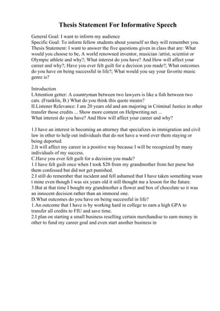 Thesis Statement For Informative Speech
General Goal: I want to inform my audience
Specific Goal: To inform fellow students about yourself so they will remember you.
Thesis Statement: I want to answer the five questions given in class that are: What
would you choose to be, A world renowned inventor, musician /artist, scientist or
Olympic athlete and why?; What interest do you have? And How will affect your
career and why?; Have you ever felt guilt for a decision you made?; What outcomes
do you have on being successful in life?; What would you say your favorite music
genre is?
Introduction
I.Attention getter: A countryman between two lawyers is like a fish between two
cats. (Franklin, B.) What do you think this quote means?
II.Listener Relevance: I am 20 years old and am majoring in Criminal Justice in other
transfer those credits ... Show more content on Helpwriting.net ...
What interest do you have? And How will affect your career and why?
1.I have an interest in becoming an attorney that specializes in immigration and civil
law in other to help out individuals that do not have a word over them staying or
being deported.
2.It will affect my career in a positive way because I will be recognized by many
individuals of my success.
C.Have you ever felt guilt for a decision you made?
1.I have felt guilt once when I took $20 from my grandmother from her purse but
them confessed but did not get punished.
2.I still do remember that incident and fell ashamed that I have taken something wasn
t mine even though I was six years old it still thought me a lesson for the future.
3.But at that time I bought my grandmother a flower and box of chocolate so it was
an innocent decision rather than an immoral one.
D.What outcomes do you have on being successful in life?
1.An outcome that I have is by working hard in college to earn a high GPA to
transfer all credits to FIU and save time.
2.I plan on starting a small business reselling certain merchandise to earn money in
other to fund my career goal and even start another business in
 