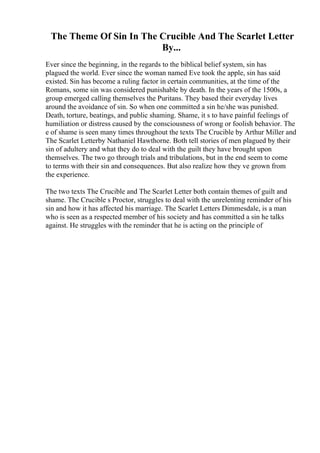 The Theme Of Sin In The Crucible And The Scarlet Letter
By...
Ever since the beginning, in the regards to the biblical belief system, sin has
plagued the world. Ever since the woman named Eve took the apple, sin has said
existed. Sin has become a ruling factor in certain communities, at the time of the
Romans, some sin was considered punishable by death. In the years of the 1500s, a
group emerged calling themselves the Puritans. They based their everyday lives
around the avoidance of sin. So when one committed a sin he/she was punished.
Death, torture, beatings, and public shaming. Shame, it s to have painful feelings of
humiliation or distress caused by the consciousness of wrong or foolish behavior. The
e of shame is seen many times throughout the texts The Crucible by Arthur Miller and
The Scarlet Letterby Nathaniel Hawthorne. Both tell stories of men plagued by their
sin of adultery and what they do to deal with the guilt they have brought upon
themselves. The two go through trials and tribulations, but in the end seem to come
to terms with their sin and consequences. But also realize how they ve grown from
the experience.
The two texts The Crucible and The Scarlet Letter both contain themes of guilt and
shame. The Crucible s Proctor, struggles to deal with the unrelenting reminder of his
sin and how it has affected his marriage. The Scarlet Letters Dimmesdale, is a man
who is seen as a respected member of his society and has committed a sin he talks
against. He struggles with the reminder that he is acting on the principle of
 