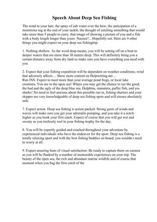 Speech About Deep Sea Fishing
The wind in your hair, the spray of salt water over the bow, the anticipation of a
monstrous tug at the end of your tackle, the thought of catching something that would
take more than 5 people to carry, that image of showing a picture of you and a fish
with a body length longer than yours. Nausea?....Hopefully not. Here are 9 other
things you might expect on your deep sea fishingtrip.
1. Nothing shallow. As the word deep means, you will be setting off on a boat to
deeper waters that are more than 30 meters deep. This will definitely bring you a
certain distance away from dry land so make sure you have everything you need with
you.
2. Expect that your fishing expedition will be dependent on weather conditions; wind
that adversely affects ... Show more content on Helpwriting.net ...
Run INS. Expect to meet more than your average pond frogs, or local lake
creatures. You are in the open sea! Where you may get the chance to see the good,
the bad and the ugly of the deep blue sea. Dolphins, manatees, puffer fish, and yes
sharks! No need to feel anxious about this possible run in, fishing charters and your
skipper are very knowledgeable of deep sea fishing spots and will ensure absolutely
safe.
7. Expect action. Deep sea fishing is action packed. Strong gusts of winds and
waves will make sure you get your adrenalin pumping, and you take it a notch
higher as you hook your first catch. Expect of course that you will get wet and
sweaty as you tirelessly reel in your fishing trophy for the day.
8. You will be expertly guided and coached throughout your adventure by
experienced individuals who have the endeavor for the sport. Deep sea fishing is a
totally relaxing sport and with the best fishing buddies on board, you wouldn t need
to worry at all.
9. Expect amazing feats of visual satisfaction. Be ready to capture them on camera
as you will be flanked by a number of memorable experiences on your trip. The
beauty of the open sea, the rich and abundant marine wildlife and of course that
moment when you bag the first catch of the
 