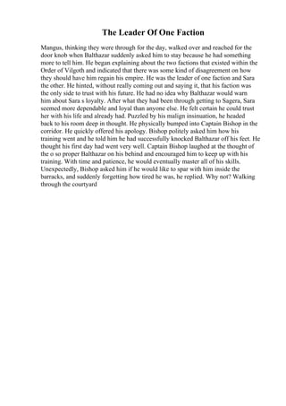 The Leader Of One Faction
Mangus, thinking they were through for the day, walked over and reached for the
door knob when Balthazar suddenly asked him to stay because he had something
more to tell him. He began explaining about the two factions that existed within the
Order of Vilgoth and indicated that there was some kind of disagreement on how
they should have him regain his empire. He was the leader of one faction and Sara
the other. He hinted, without really coming out and saying it, that his faction was
the only side to trust with his future. He had no idea why Balthazar would warn
him about Sara s loyalty. After what they had been through getting to Sagera, Sara
seemed more dependable and loyal than anyone else. He felt certain he could trust
her with his life and already had. Puzzled by his malign insinuation, he headed
back to his room deep in thought. He physically bumped into Captain Bishop in the
corridor. He quickly offered his apology. Bishop politely asked him how his
training went and he told him he had successfully knocked Balthazar off his feet. He
thought his first day had went very well. Captain Bishop laughed at the thought of
the o so proper Balthazar on his behind and encouraged him to keep up with his
training. With time and patience, he would eventually master all of his skills.
Unexpectedly, Bishop asked him if he would like to spar with him inside the
barracks, and suddenly forgetting how tired he was, he replied. Why not? Walking
through the courtyard
 