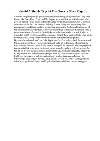 Should A Simple Trip At The Grocery Store Require...
Should a simple trip to the grocery store require investigative journalism? Big soda
brands like Coca Cola, Pepsi, and Dr. Pepper seem to think so, as finding out what
goes on behind closed doors and inside sealed bottles takes research, not to mention
awareness of the fact that the soda industry is even doing anything wrong. The
companies behind these products are just that companies. Profits and income are of
the utmost importance to them. They will do anything to maintain their massive hold
on the consumers of America. Soft drinks are unhealthy products which lead to a
myriad of health problems, and the companies behind these sugary drinks often act in
unethical ways, solely to influence consumers and increase their profits.
Big name brands such as Coca Cola, Pepsi, and Dr. Pepper have both the means and
the motivation to skew evidence and conceal facts, all in the name of maintaining
their empires. When a threat to that empire emerged, for example, a recent proposed
tax on soft drink beverages, the industry rose up collectively in order to oppose the
tax.defeat it. This included sizable donations to key politicians, arguably a factor as
to why the tax was indeed denied (Sanger Katz, 1). This blatant usage of coercion
highlights the way in which the soda industry wields its power and money to
influence politics and get its way. Additionally, Coca Cola, one of the biggest soft
drink beverage brands in the world, paid dietitians and fitness experts to suggest
 