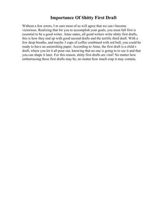 Importance Of Shitty First Draft
Without a few errors, I m sure most of us will agree that we can t become
victorious. Realizing that for you to accomplish your goals, you must fall first is
essential to be a good writer. Anne states, all good writers write shitty first drafts,
this is how they end up with good second drafts and the terrific third draft. With a
few deep breaths, and maybe 3 cups of coffee combined with red bull, you could be
ready to have an astonishing paper. According to Anne, the first draft is a child s
draft, where you let it all pour out, knowing that no one is going to to see it and that
you can shape it later. For this reason, shitty first drafts are vital! No matter how
embarrassing these first drafts may be, no matter how much crap it may contain,
 