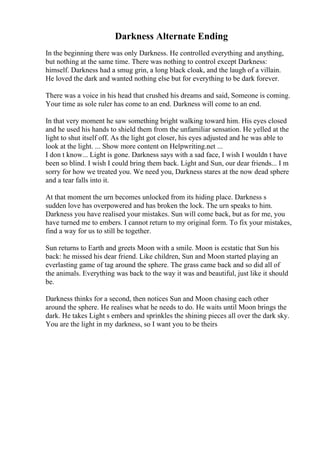 Darkness Alternate Ending
In the beginning there was only Darkness. He controlled everything and anything,
but nothing at the same time. There was nothing to control except Darkness:
himself. Darkness had a smug grin, a long black cloak, and the laugh of a villain.
He loved the dark and wanted nothing else but for everything to be dark forever.
There was a voice in his head that crushed his dreams and said, Someone is coming.
Your time as sole ruler has come to an end. Darkness will come to an end.
In that very moment he saw something bright walking toward him. His eyes closed
and he used his hands to shield them from the unfamiliar sensation. He yelled at the
light to shut itself off. As the light got closer, his eyes adjusted and he was able to
look at the light. ... Show more content on Helpwriting.net ...
I don t know... Light is gone. Darkness says with a sad face, I wish I wouldn t have
been so blind. I wish I could bring them back. Light and Sun, our dear friends... I m
sorry for how we treated you. We need you, Darkness stares at the now dead sphere
and a tear falls into it.
At that moment the urn becomes unlocked from its hiding place. Darkness s
sudden love has overpowered and has broken the lock. The urn speaks to him.
Darkness you have realised your mistakes. Sun will come back, but as for me, you
have turned me to embers. I cannot return to my original form. To fix your mistakes,
find a way for us to still be together.
Sun returns to Earth and greets Moon with a smile. Moon is ecstatic that Sun his
back: he missed his dear friend. Like children, Sun and Moon started playing an
everlasting game of tag around the sphere. The grass came back and so did all of
the animals. Everything was back to the way it was and beautiful, just like it should
be.
Darkness thinks for a second, then notices Sun and Moon chasing each other
around the sphere. He realises what he needs to do. He waits until Moon brings the
dark. He takes Light s embers and sprinkles the shining pieces all over the dark sky.
You are the light in my darkness, so I want you to be theirs
 