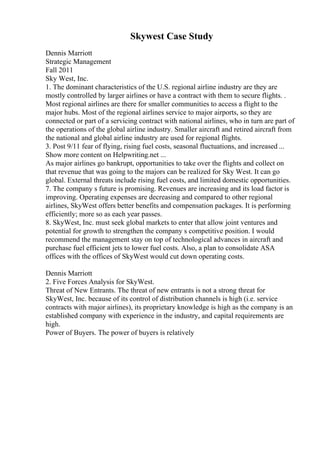 Skywest Case Study
Dennis Marriott
Strategic Management
Fall 2011
Sky West, Inc.
1. The dominant characteristics of the U.S. regional airline industry are they are
mostly controlled by larger airlines or have a contract with them to secure flights. .
Most regional airlines are there for smaller communities to access a flight to the
major hubs. Most of the regional airlines service to major airports, so they are
connected or part of a servicing contract with national airlines, who in turn are part of
the operations of the global airline industry. Smaller aircraft and retired aircraft from
the national and global airline industry are used for regional flights.
3. Post 9/11 fear of flying, rising fuel costs, seasonal fluctuations, and increased ...
Show more content on Helpwriting.net ...
As major airlines go bankrupt, opportunities to take over the flights and collect on
that revenue that was going to the majors can be realized for Sky West. It can go
global. External threats include rising fuel costs, and limited domestic opportunities.
7. The company s future is promising. Revenues are increasing and its load factor is
improving. Operating expenses are decreasing and compared to other regional
airlines, SkyWest offers better benefits and compensation packages. It is performing
efficiently; more so as each year passes.
8. SkyWest, Inc. must seek global markets to enter that allow joint ventures and
potential for growth to strengthen the company s competitive position. I would
recommend the management stay on top of technological advances in aircraft and
purchase fuel efficient jets to lower fuel costs. Also, a plan to consolidate ASA
offices with the offices of SkyWest would cut down operating costs.
Dennis Marriott
2. Five Forces Analysis for SkyWest.
Threat of New Entrants. The threat of new entrants is not a strong threat for
SkyWest, Inc. because of its control of distribution channels is high (i.e. service
contracts with major airlines), its proprietary knowledge is high as the company is an
established company with experience in the industry, and capital requirements are
high.
Power of Buyers. The power of buyers is relatively
 