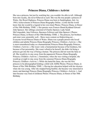 Princess Diana, Children s Activist
She was a princess, but just by watching her, you wouldn t be able to tell. Although
born into royalty, she never behaved as such. She was the true people s princess of
Wales. Her Royal Highness, Princess Diana was born in Sandringham, July 1st,
1961( Achievements of Princess Diana Biography Online. ).Little did the world
know that she would be a legend in her own time( Photos: Princess Diana, in Honor
of Her 50th Birthday TIME. ). Her parents were Frances Shand Kyddand Edward
John Spencer. Her siblings consisted of Charles Spencer, Lady Sarah
McCorquodale, Jane Fellowes, Baroness Fellowes and John Spencer ( Photos:
Princess Diana, in Honor of Her 50th Birthday TIME. ). The princess, her brothers
and sister were astonishly well... Show more content on Helpwriting.net ...
Everyone loved Princess Diana of Wales. Diana was a people person who loved
children and adults( Princess Diana Biography Princess, Children s Activist. ). She
is most remembered today as a humanitarian( Princess Diana Biography Princess,
Children s Activist. ). She wasn t only a humanitarian because of her kindness, but
because of her personality. She wasn t afraid to be herself; she didn t let being a
princess get into the way of being a human. The princess did not want the fame at
all. She would try to stay away from the paparazzi( Princess Diana Biography
Princess, Children s Activist. ). Sometimes, when she was visiting a hospital, she
would go at night to stay away from the cameras( Princess Diana Biography
Princess, Children s Activist. ). While she hated the fame, she was the first
princess to be photographed holding a child with AIDS( Photos: Princess Diana, in
Honor of Her 50th Birthday TIME. ). Having her education helped with her shyness
when she was young. After she stopped being bashful, she became very interested in
music and dancing( Princess Diana Biography Princess, Children s Activist. ). And
later became very fond of children( Photos: Princess Diana, in Honor of Her 50th
Birthday
 