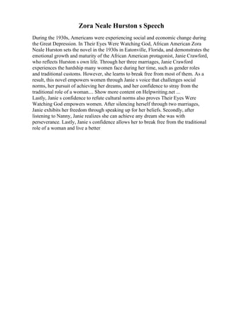 Zora Neale Hurston s Speech
During the 1930s, Americans were experiencing social and economic change during
the Great Depression. In Their Eyes Were Watching God, African American Zora
Neale Hurston sets the novel in the 1930s in Eatonville, Florida, and demonstrates the
emotional growth and maturity of the African American protagonist, Janie Crawford,
who reflects Hurston s own life. Through her three marriages, Janie Crawford
experiences the hardship many women face during her time, such as gender roles
and traditional customs. However, she learns to break free from most of them. As a
result, this novel empowers women through Janie s voice that challenges social
norms, her pursuit of achieving her dreams, and her confidence to stray from the
traditional role of a woman.... Show more content on Helpwriting.net ...
Lastly, Janie s confidence to refute cultural norms also proves Their Eyes Were
Watching God empowers women. After silencing herself through two marriages,
Janie exhibits her freedom through speaking up for her beliefs. Secondly, after
listening to Nanny, Janie realizes she can achieve any dream she was with
perseverance. Lastly, Janie s confidence allows her to break free from the traditional
role of a woman and live a better
 