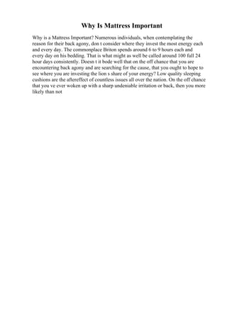 Why Is Mattress Important
Why is a Mattress Important? Numerous individuals, when contemplating the
reason for their back agony, don t consider where they invest the most energy each
and every day. The commonplace Briton spends around 6 to 9 hours each and
every day on his bedding. That is what might as well be called around 100 full 24
hour days consistently. Doesn t it bode well that on the off chance that you are
encountering back agony and are searching for the cause, that you ought to hope to
see where you are investing the lion s share of your energy? Low quality sleeping
cushions are the aftereffect of countless issues all over the nation. On the off chance
that you ve ever woken up with a sharp undeniable irritation or back, then you more
likely than not
 