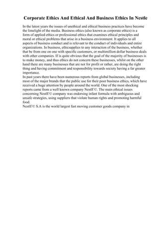 Corporate Ethics And Ethical And Business Ethics In Nestle
In the latest years the issues of unethical and ethical business practices have become
the limelight of the media. Business ethics (also known as corporate ethics) is a
form of applied ethics or professional ethics that examines ethical principles and
moral or ethical problems that arise in a business environment. It applies to all
aspects of business conduct and is relevant to the conduct of individuals and entire
organizations. In business, ethicsapplies to any interaction of the business, whether
that be from one on one with specific customers, or multimillion dollar business deals
with other companies. If is quite obvious that the goal of the majority of businesses is
to make money, and thus ethics do not concern these businesses, whilst on the other
hand there are many businesses that are not for profit or rather, are doing the right
thing and having commitment and responsibility towards society having a far greater
importance.
In past years there have been numerous reports from global businesses, including
most of the major brands that the public use for their poor business ethics, which have
received a huge attention by people around the world. One of the most shocking
reports came from a well known company NestlГ©. The main ethical issues
concerning NestlГ© company was endorsing infant formula with ambiguous and
unsafe strategies, using suppliers that violate human rights and promoting harmful
food.
NestlГ© S.A is the world largest fast moving customer goods company in
 