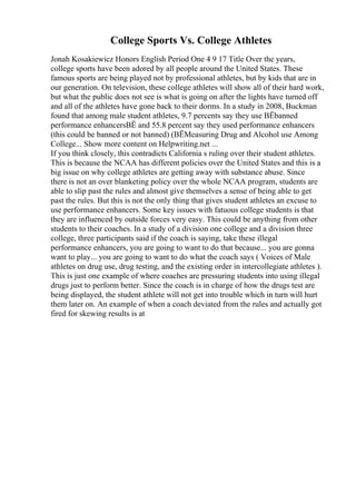 College Sports Vs. College Athletes
Jonah Kosakiewicz Honors English Period One 4 9 17 Title Over the years,
college sports have been adored by all people around the United States. These
famous sports are being played not by professional athletes, but by kids that are in
our generation. On television, these college athletes will show all of their hard work,
but what the public does not see is what is going on after the lights have turned off
and all of the athletes have gone back to their dorms. In a study in 2008, Buckman
found that among male student athletes, 9.7 percents say they use ВЁbanned
performance enhancersВЁ and 55.8 percent say they used performance enhancers
(this could be banned or not banned) (ВЁMeasuring Drug and Alcohol use Among
College... Show more content on Helpwriting.net ...
If you think closely, this contradicts California s ruling over their student athletes.
This is because the NCAA has different policies over the United States and this is a
big issue on why college athletes are getting away with substance abuse. Since
there is not an over blanketing policy over the whole NCAA program, students are
able to slip past the rules and almost give themselves a sense of being able to get
past the rules. But this is not the only thing that gives student athletes an excuse to
use performance enhancers. Some key issues with fatuous college students is that
they are influenced by outside forces very easy. This could be anything from other
students to their coaches. In a study of a division one college and a division three
college, three participants said if the coach is saying, take these illegal
performance enhancers, you are going to want to do that because... you are gonna
want to play... you are going to want to do what the coach says ( Voices of Male
athletes on drug use, drug testing, and the existing order in intercollegiate athletes ).
This is just one example of where coaches are pressuring students into using illegal
drugs just to perform better. Since the coach is in charge of how the drugs test are
being displayed, the student athlete will not get into trouble which in turn will hurt
them later on. An example of when a coach deviated from the rules and actually got
fired for skewing results is at
 