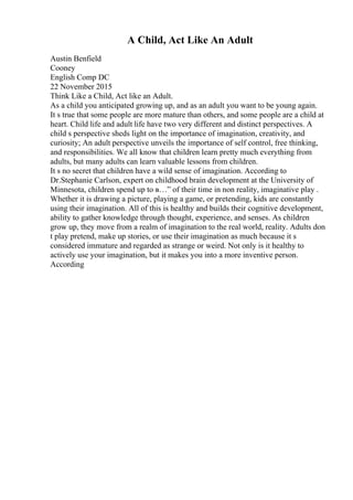 A Child, Act Like An Adult
Austin Benfield
Cooney
English Comp DC
22 November 2015
Think Like a Child, Act like an Adult.
As a child you anticipated growing up, and as an adult you want to be young again.
It s true that some people are more mature than others, and some people are a child at
heart. Child life and adult life have two very different and distinct perspectives. A
child s perspective sheds light on the importance of imagination, creativity, and
curiosity; An adult perspective unveils the importance of self control, free thinking,
and responsibilities. We all know that children learn pretty much everything from
adults, but many adults can learn valuable lessons from children.
It s no secret that children have a wild sense of imagination. According to
Dr.Stephanie Carlson, expert on childhood brain development at the University of
Minnesota, children spend up to в…” of their time in non reality, imaginative play .
Whether it is drawing a picture, playing a game, or pretending, kids are constantly
using their imagination. All of this is healthy and builds their cognitive development,
ability to gather knowledge through thought, experience, and senses. As children
grow up, they move from a realm of imagination to the real world, reality. Adults don
t play pretend, make up stories, or use their imagination as much because it s
considered immature and regarded as strange or weird. Not only is it healthy to
actively use your imagination, but it makes you into a more inventive person.
According
 