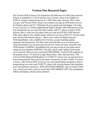 Verizon Fios Research Paper
Get Verizon FiOS in Jersey City Experience the difference of a fiber optic network
[Check Availability] # # # Fast Internet, from Verizon: Jersey City Eligible for
FiOS! It s tough to match the power of a 100% fiber optic network. That s what
you get, with Verizon FiOS. Jersey City residents can sign up FiOS home services
for Internet, phone and TV. FiOS plans fit your speed need and budget. Call today
to see if you live in a FiOS neighborhood! Build a Bundle with FiOS Internet Jersey
City households can save big when they bundle. Add TV, phone or both to FiOS
Internet. Here s what you can expect when you sign up for FiOS: FiOS Internet:
Fiber optics deliver fast, reliable speed, whenever you log in FiOS TV: Crystal clarity
and a load of HD channel options... Show more content on Helpwriting.net ...
With SpeedMatch, only available from Verizon, you get matching speeds,
upstream and downstream. The fiber optic network allows you to connect your
whole household. Even on more than one device! Check out what s possible with
FiOS Internet: GAMING | SpeedMatch lets you stay on top of your game and in
charge of your kingdom SURFING | Pay bills, check email, update social media
even with more than one user connected STREAMING | Verizon FiOS supports all
the popular movie, TV and movie apps Shop online, video chat and more, with
Verizon FiOS! [Shop FiOS Bundles] # # # FiOS TV: Jersey City can get the best in
home entertainment! Why pay for the kinds of channels you don t watch? You have
a choice, with Verizon FiOS. In Jersey City, pick channel plans designed to deliver
programming you want most! FiOS TV comes with viewing features that transform
your entertainment experience: ADVANCED RECORDING | Jets or Giants? Either
way, record your team s game to watch later FiOS MOBILE APP | On smartphones,
tablets and laptops, stream certain channels
 
