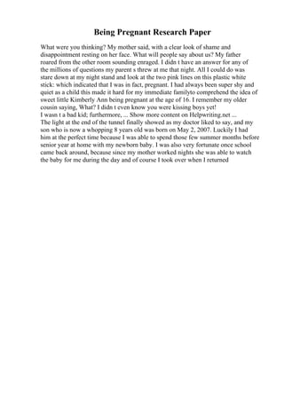 Being Pregnant Research Paper
What were you thinking? My mother said, with a clear look of shame and
disappointment resting on her face. What will people say about us? My father
roared from the other room sounding enraged. I didn t have an answer for any of
the millions of questions my parent s threw at me that night. All I could do was
stare down at my night stand and look at the two pink lines on this plastic white
stick: which indicated that I was in fact, pregnant. I had always been super shy and
quiet as a child this made it hard for my immediate familyto comprehend the idea of
sweet little Kimberly Ann being pregnant at the age of 16. I remember my older
cousin saying, What? I didn t even know you were kissing boys yet!
I wasn t a bad kid; furthermore, ... Show more content on Helpwriting.net ...
The light at the end of the tunnel finally showed as my doctor liked to say, and my
son who is now a whopping 8 years old was born on May 2, 2007. Luckily I had
him at the perfect time because I was able to spend those few summer months before
senior year at home with my newborn baby. I was also very fortunate once school
came back around, because since my mother worked nights she was able to watch
the baby for me during the day and of course I took over when I returned
 