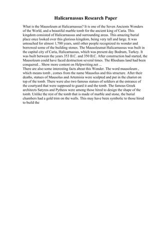 Halicarnassus Research Paper
What is the Mausoleum at Halicarnassus? It is one of the Seven Ancients Wonders
of the World, and a beautiful marble tomb for the ancient king of Caria. This
kingdom consisted of Halicarnassus and surrounding areas. This amazing burial
place once looked over this glorious kingdom, being very tall and large. It was
untouched for almost 1,700 years, until other people recognized its wonder and
borrowed some of the building stones. The Mausoleumat Halicarnassus was built in
the capital city of Caria, Halicarnassus, which was present day Bodrum, Turkey. It
was built between the years 353 B.C. and 350 B.C. After construction had started, the
Mausoleum could have faced destruction several times. The Rhodians land had been
conquered... Show more content on Helpwriting.net ...
There are also some interesting facts about this Wonder. The word mausoleum ,
which means tomb , comes from the name Mausolus and this structure. After their
deaths, statues of Mausolus and Artemisia were sculpted and put in the chariot on
top of the tomb. There were also two famous statues of soldiers at the entrance of
the courtyard that were supposed to guard it and the tomb. The famous Greek
architects Satyros and Pytheos were among those hired to design the shape of the
tomb. Unlike the rest of the tomb that is made of marble and stone, the burial
chambers had a gold trim on the walls. This may have been symbolic to those hired
to build the
 