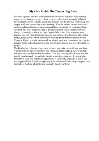 My Own Guide On Conquering Love
Love is a rigorous journey, with no real rules on how to endure it. After reading
many experts thoughts on love, I have come to realize that it generally falls into
three categories: how to find a casual relationship, how to take that relationship to a
deeper level, and how to deal with a breakup. With the help of various sources of
modern and ancient times, I have constructed my own guide on conquering love.
The first, and most important, step to finding someone you re interested in is to
always be mentally ready to pick up. Experts believe this is an important step
because you will run into attractive people everywhere. It will happen while at the
theatre, races, circus, beach, or even out walking. Social media websites such as
Tinder or Hinge, or social events such as, alumni meet ups, restaurants, bars, parties,
grocery stores, out on biking trails, and kickboxing class are also ways to meet new
people.
The kickboxing reference brings us to my next step: take care with how you look.
Your hair should be professionally cut, your nails clean and proper, your nostrils
hair free, and your breath shouldn t smell. Yes, you re trying to look your best, but
don t try and conceal your defects. Despite what others may say, it s unrealistic.
Included in your first impression appearance is your body language; it makes you
seem approachable. People are typically attracted to confidence, so giving your prey
the look, or flashing a bright smile can really boost your level
 
