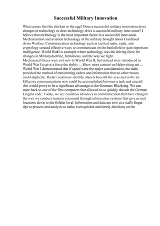 Successful Military Innovation
What comes first the chicken or the egg? Does a successful military innovation drive
changes in technology or does technology drive a successful military innovation? I
believe that technology is the most important factor in a successful innovation.
Mechanization and aviation technology of the military brought about Combined
Arms Warfare. Communication technology such as tactical radio, radar, and
cryptology created effective ways to communicate on the battlefield or gain important
intelligence. World WarII is example where technology was the driving force for
changes in Militarydoctrine, formations, and the way we fight.
Mechanized forces were not new to World War II, but instead were introduced in
World War Ito give a force the ability ... Show more content on Helpwriting.net ...
World War I demonstrated that if speed were the major consideration, the radio
provided the method of transmitting orders and information that no other means
could duplicate. Radar could now identify objects beneath the seas and in the air.
Effective communications now could be accomplished between a tank and aircraft
this would prove to be a significant advantage to the Germans Blitzkrieg. We can
trace back to one of the first computers that allowed us to quickly decode the German
Enigma code. Today, we see countless advances in communication that have changed
the way we conduct mission command through information systems that give us unit
locations down to the Soldier level. Information and data are now at a staffs finger
tips to process and analysis to make even quicker and timely decisions on the
 
