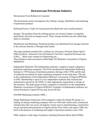 Downstream Petroleum Industry
Downstream From Refinery to Customer
The downstream sector encompasses the refining, storage, distribution and marketing
of petroleum products:
Refining Process: Crude oil is processed and refined into more useful products;
Storage: The products from the refining process are stored at depots via pipeline,
land (trucks rail) and sea (barge/vessel). These storage facilities are also called tank
farms or terminals
Distribution and Marketing: Petroleum products are distributed from storage locations
to the end user directly or through retail outlets
The major products produced by a refinery are, Kerosene, Premium Motor Spirit (
PMS Gasoline), Automotive Gas Oil (Diesel), Fuel Oils, Liquefied Petroleum Gas
(LPG), ... Show more content on Helpwriting.net ...
They belong to trade association called Major Oil Marketers Association of Nigeria
(MOMAN).
Independent Marketers The Independent marketers, comprises largely indigenous
petroleum marketing companies. The FGN introduced the Independent Marketing
Scheme in 1978 because of petroleum products shortage of the 1970s and the lack
of sufficient investment by major marketing companies in the rural areas. This led
to the establishment of the Independent Marketers Association of Nigeria (IPMAN)
in 1982. Membership is open to every independent marketer duly licensed and
authorised to operate by the NNPC or other appropriate organisation in charge of
this function. The trade group of these companies is referred to as the independent
Marketers Association of Nigeria (IPMAN). Examples of Independent marketers are
Zenon Petroleum, Capital Oil Gas and Ascon Oil Gas.
OANDO Marketing Limited ( OML )
Oando Marketing Limited one of the companies within the Oando Plc group, is a
leading oil and gas marketing company with over 500 retail outlets and a commercial
clientele base that cuts across all industry sectors such as manufacturing, construction,
oil gas and telecommunications in Nigeria and the West Africa sub region. OML has
been in the business of marketing and supply of petroleum products since 1956.
OML markets a wide range of products including Premium Motor Spirit (PMS),
 