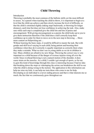 Child Throwing
Introduction
Throwing is probably the most common of the ballistic skills yet the most difficult
to assess. As a parent when teaching the child to throw, it is important to begin at a
level that the child can achieve and then slowly increase the level of difficulty, so
that the child is stretched slightly (taking steps backwards, or throwing for longer
distance), each time but does not lose confidence in achieving the task. Also, make
sure while each step is completed give the child lots and lots of praise and
encouragement. With giving encouragement as a parent, the child looks up to you to
give them instruction therefore if the child does a skill correctly keep their
confidence up in order for them to move on to the next step in throwing. ... Show
more content on Helpwriting.net ...
Without learning the basic steps, it would be difficult to master the task. But with
gender and skill level varying in each child, being patient and boosting their
confidence when they do it correctly is equally important as correctly them when
they make a mistake. What we don t see in young adults as we do in children is
fear. Many children are afraid to try new things. Throwing the correct way is very
important as a child because of the danger of overuse injuries rising all over the
world. Since overhead throwing is not a natural motion of the shoulder, it does
cause strain on the muscles. As a child, I couldn t get enough of sports, so for me
to gain this kind of knowledge through this class is interesting because I had no idea
that breaking down the steps or videotaping the action can breakdown the skill to see
what the child is doing wrong in the motion. The application to this information can
help me raise my kids, it can help me train those who come to me for help.
Developing as an individual is a never ending process and that is what interests me so
much; the fact that we continuously grow throughout our
 