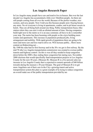 Los Angeles Research Paper
In Los Angeles many people have cars and tend to live in houses. But over the last
decade Los Angeles has accumulated a little over 10million people. An there are
still people coming from all over the world; Because of the perfect weather, nice
scenery, and sexy people. Now I told you this because people aren t buying houses
any more. No sir everyone is living in apartments, condos, and in pit house sweets in
hotels. They are all being built around one thing. Public transportation buses, bike
station where they can rent it with an allotted amount of time. Having companies
build right next to the metro so it is an easy commute; all have to do is remember
your stop. The metro has been booming with people so the cityis building more
condos and apartments. This increase in population produced jobs, living
arrangement and mobility. With rapid growth of population there are going to be
more and more cars and less road to drive on. Will increase public... Show more
content on Helpwriting.net ...
By 1940 the state had its first freeway and in the 50 s we got is first railway. By the
mid 70 sthe Los Angeles transportation commission was created to oversee public
transits and highway control .An this is was all they needed to keep congestion
down before the 2000 s they ending there congestion but staring ours. November
2008 elections that would specifically fund transportation projects in Los Angeles
County for the next 30 years. (Measure R) .Measure R is a five percent sales tax
increase in Los Angeles County that is expected to commit upwards of $40 billion
towards during the measure s 30 year lifespan. The goal of Measure R is to get
more Angelinos out of their cars in the City s growing transit and active
transportation system.this plan is a great example of la trying to reduce congestion
an overall make use of the public transportation previded by are
 