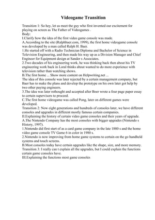 Videogame Transition
Transition 1: So hey, let us meet the guy who first invented our excitement for
playing on screen as The Father of Videogames .
Body:
I.Clarify how the idea of the first video game console was made.
A.According to the site (Ralphbaer.com, 1999), the first home videogame console
was developed by a man called Ralph H. Baer.
1.He started off with a Radio Technician Diploma and Bachelor of Science in
Television Engineering, and then made his way up as a Division Manager and Chief
Engineer for Equipment design at Sander s Associates.
2.Two decades of his engineering work, he was thinking back then about his TV
engineering work back in Loral thinks about wanted to do more experience with
television rather than watching shows.
B.The first home ... Show more content on Helpwriting.net ...
The idea of this console was later rejected by a certain management company, but
Baer has to make the plans and develop the prototype on his own later got help by
two other paying engineers.
3.The idea was later rethought and accepted after Boer wrote a four page paper essay
to certain supervisors to proceed.
C.The first home videogame was called Pong, later on different games were
developed.
Transition 2: Now eight generations and hundreds of consoles later, we have different
consoles and upgrades in different mostly famous certain companies.
II.Explaining the history of certain video game consoles and their years of upgrade.
A.The Nintendo Company has the most consoles with bigger upgrades (Nintendo s
History, 1997).
1.Nintendo did first start of as a card game company in the late 1880 s and the home
video game console TV Game 6 in color in 1980 s.
2.Nintendo is now improving from home game systems to certain on the go handheld
systems and touch screens.
B.Most consoles today have certain upgrades like the shape, size, and more memory.
Transition 3: I really can t explain all the upgrades, but I could explain the functions
certain game consoles have.
III.Explaining the functions most game consoles
 